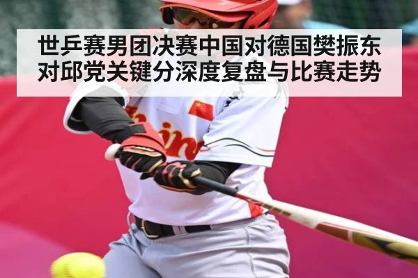 世乒赛男团决赛中国对德国樊振东对邱党关键分深度复盘与比赛走势