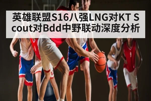 英雄联盟S16八强LNG对KT Scout对Bdd中野联动深度分析