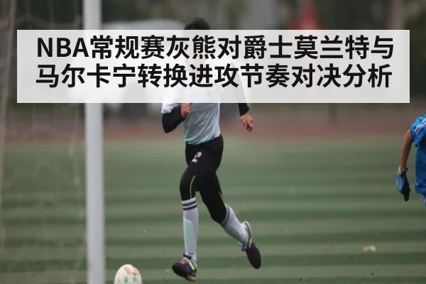 NBA常规赛灰熊对爵士莫兰特与马尔卡宁转换进攻节奏对决分析